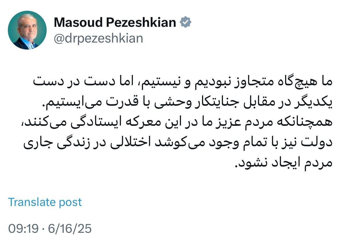 پزشکیان: هیچگاه متجاوز نبودیم و نیستیم، اما مقابل جنایتکار وحشی با قدرت میایستیم/ دولت میکوشد اختلالی در زندگی مردم ایجاد نشود 1 پزشکیان: هیچگاه متجاوز نبودیم و نیستیم، اما مقابل جنایتکار وحشی با قدرت میایستیم/ دولت میکوشد اختلالی در زندگی مردم ایجاد نشود